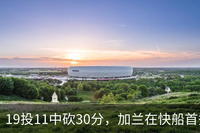 19投11中砍30分,加兰在快船首秀给出答案